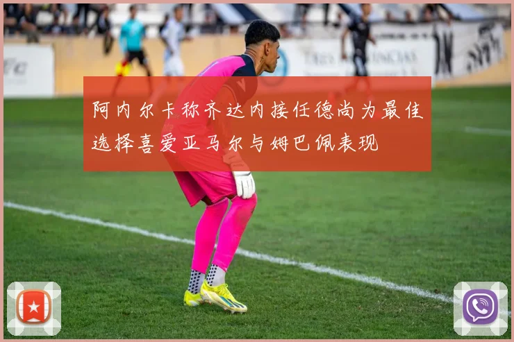 阿内尔卡称齐达内接任德尚为最佳选择喜爱亚马尔与姆巴佩表现