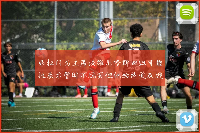 弗拉门戈主席谈维尼修斯回归可能性表示暂时不现实但他始终受欢迎