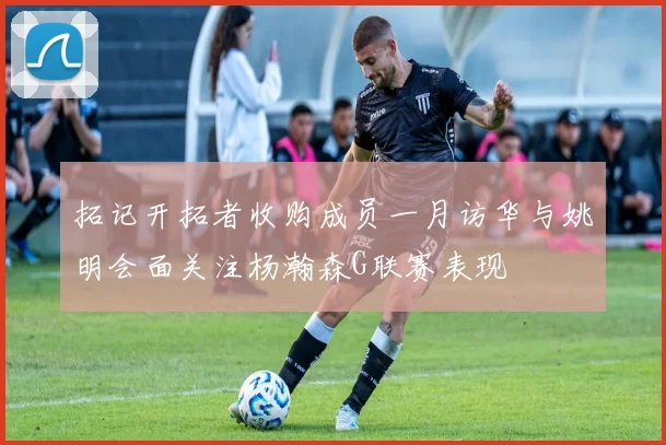 拓记开拓者收购成员一月访华与姚明会面关注杨瀚森G联赛表现