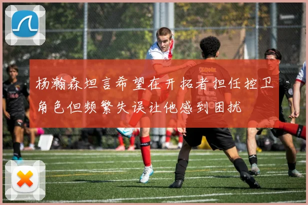 杨瀚森坦言希望在开拓者担任控卫角色但频繁失误让他感到困扰