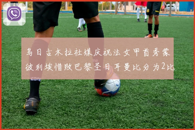 乌日古木拉社媒庆祝法女甲首秀蒙彼利埃惜败巴黎圣日耳曼比分为2比3