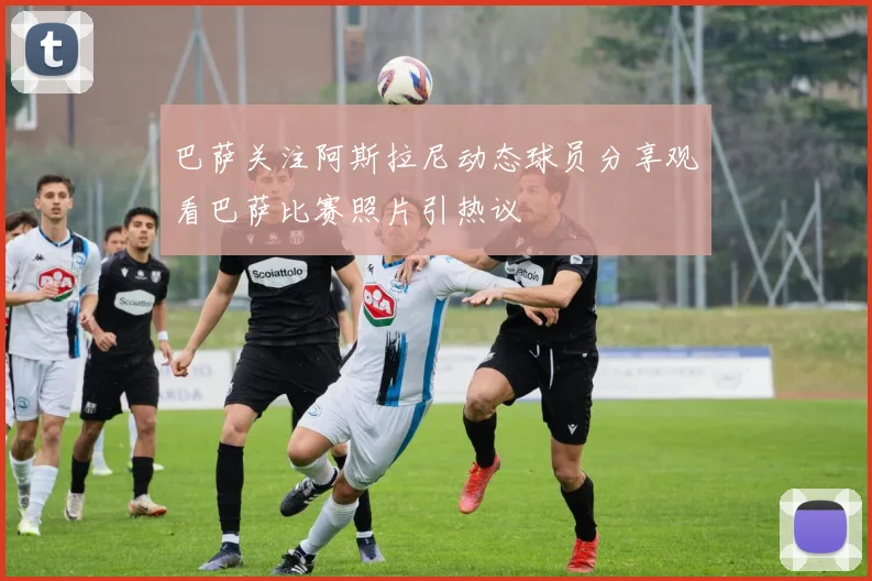 巴萨关注阿斯拉尼动态球员分享观看巴萨比赛照片引热议