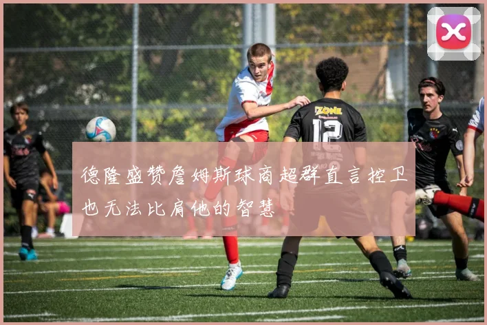 德隆盛赞詹姆斯球商超群直言控卫也无法比肩他的智慧