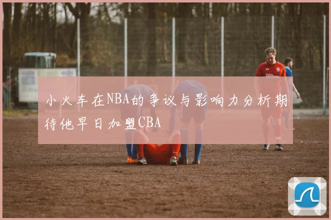 小火车在NBA的争议与影响力分析期待他早日加盟CBA