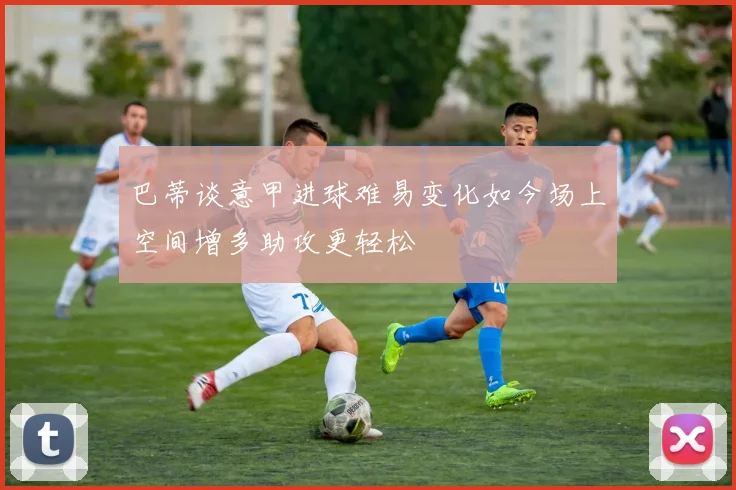 巴蒂谈意甲进球难易变化如今场上空间增多助攻更轻松