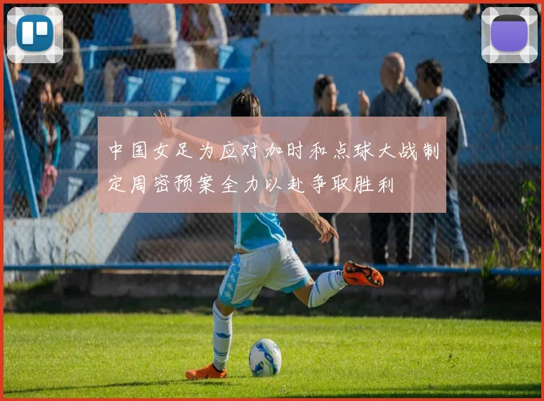 中国女足为应对加时和点球大战制定周密预案全力以赴争取胜利