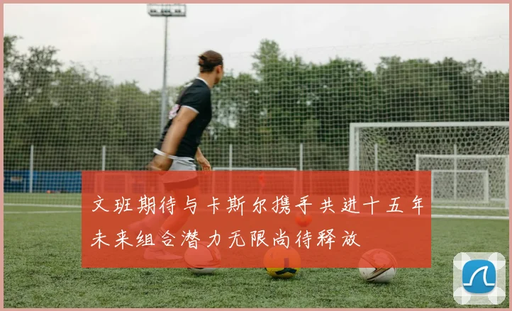 文班期待与卡斯尔携手共进十五年未来组合潜力无限尚待释放