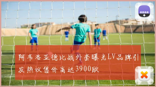 阿韦洛亚德比战外套曝光LV品牌引发热议售价高达3900欧
