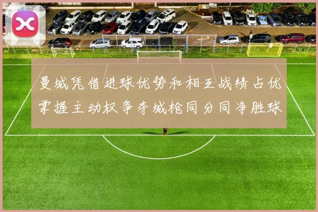 曼城凭借进球优势和相互战绩占优掌握主动权争夺城枪同分同净胜球局势