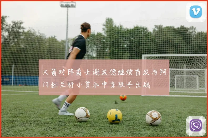 火箭对阵爵士谢泼德继续首发与阿门杜兰特小贾和申京联手出战