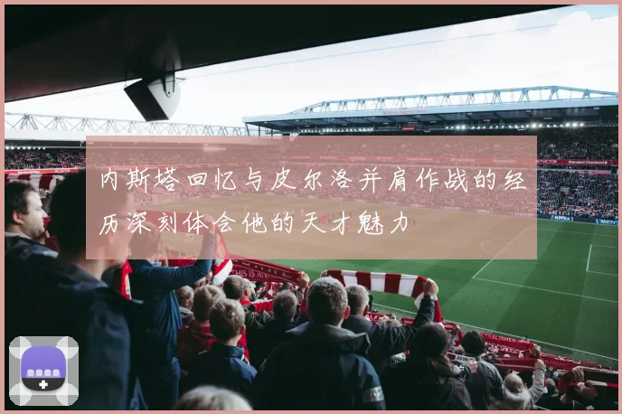 内斯塔回忆与皮尔洛并肩作战的经历深刻体会他的天才魅力