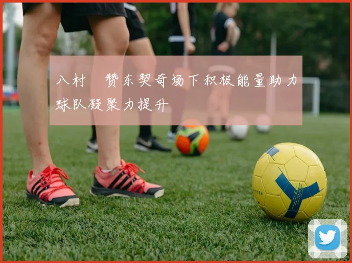 八村塁赞东契奇场下积极能量助力球队凝聚力提升