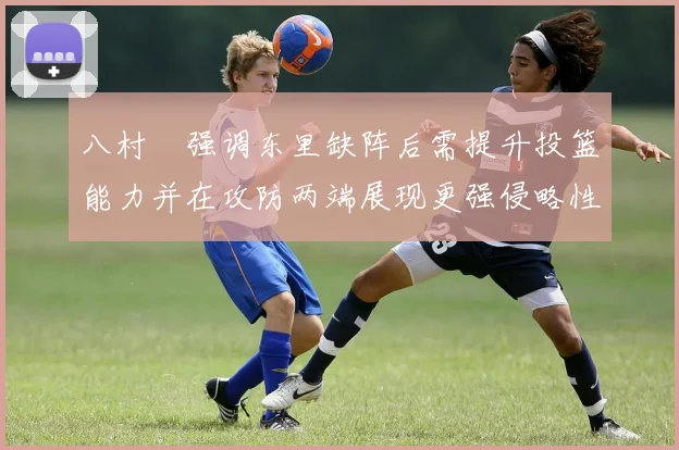 八村塁强调东里缺阵后需提升投篮能力并在攻防两端展现更强侵略性