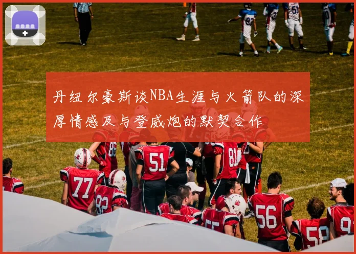 丹纽尔豪斯谈NBA生涯与火箭队的深厚情感及与登威炮的默契合作