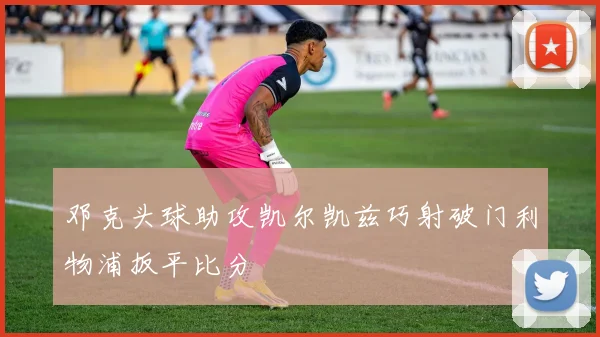 邓克头球助攻凯尔凯兹巧射破门利物浦扳平比分