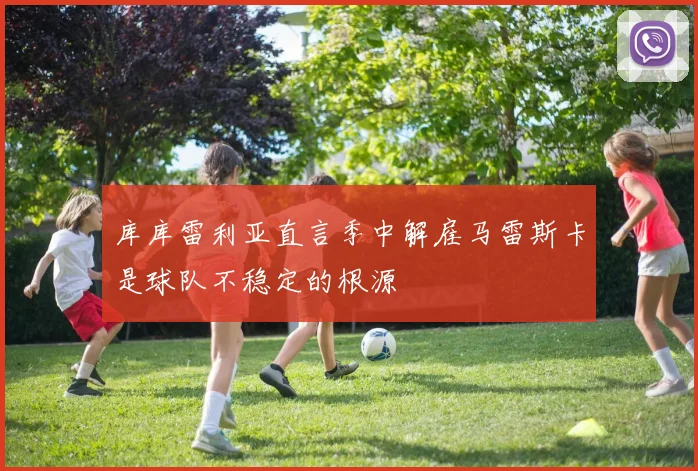 库库雷利亚直言季中解雇马雷斯卡是球队不稳定的根源