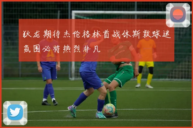 狄龙期待杰伦格林首战休斯敦球迷氛围必将热烈非凡