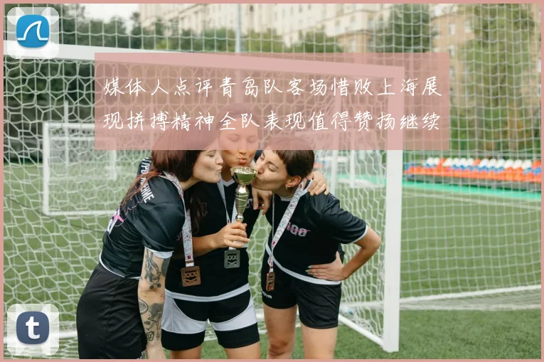 媒体人点评青岛队客场惜败上海展现拼搏精神全队表现值得赞扬继续加油战斗青岛队
