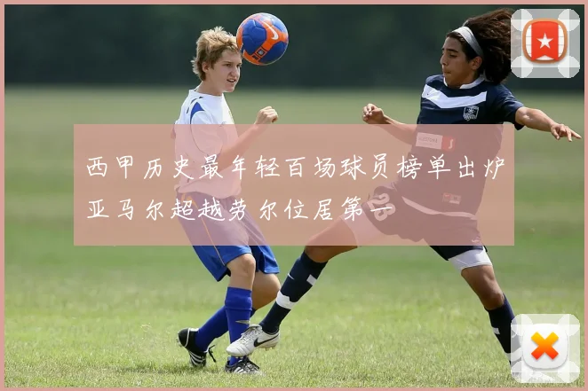 西甲历史最年轻百场球员榜单出炉亚马尔超越劳尔位居第一
