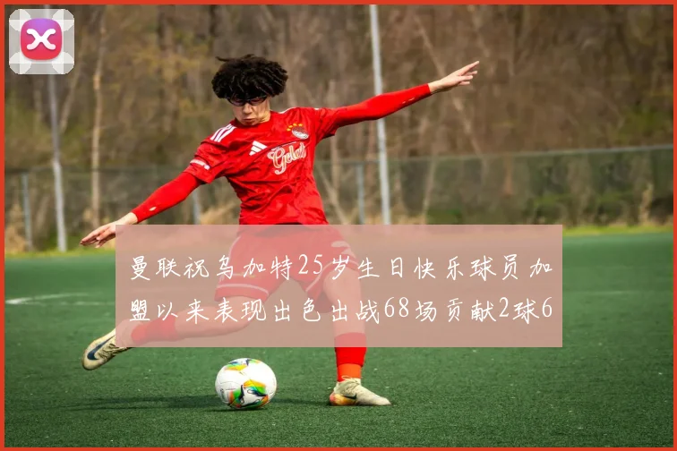 曼联祝乌加特25岁生日快乐球员加盟以来表现出色出战68场贡献2球6助