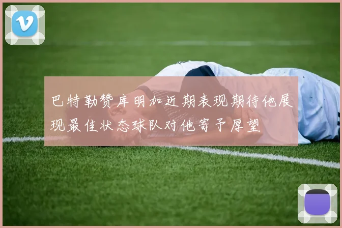 巴特勒赞库明加近期表现期待他展现最佳状态球队对他寄予厚望