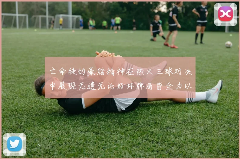 亡命徒的豪赌精神在热火三球对决中展现无遗无论好坏牌局皆全力以赴