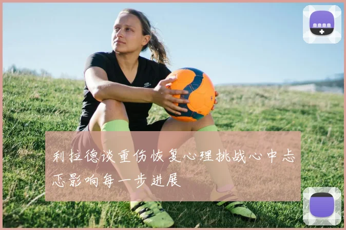 利拉德谈重伤恢复心理挑战心中忐忑影响每一步进展