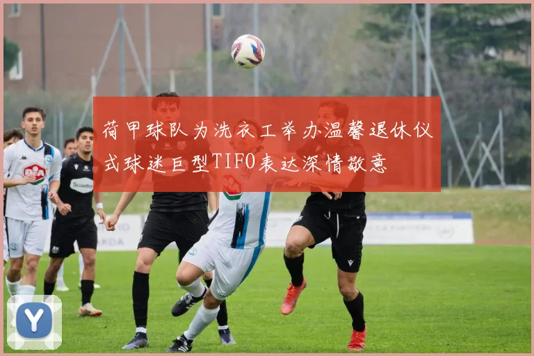 荷甲球队为洗衣工举办温馨退休仪式球迷巨型TIFO表达深情敬意